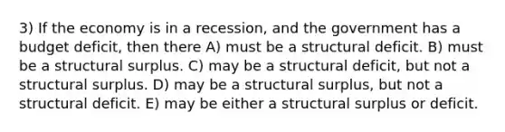 3) If the economy is in a recession, and the government has a budget deficit, then there A) must be a structural deficit. B) must be a structural surplus. C) may be a structural deficit, but not a structural surplus. D) may be a structural surplus, but not a structural deficit. E) may be either a structural surplus or deficit.