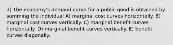 3) The economy's demand curve for a public good is obtained by summing the individual A) marginal cost curves horizontally. B) marginal cost curves vertically. C) marginal benefit curves horizontally. D) marginal benefit curves vertically. E) benefit curves diagonally.