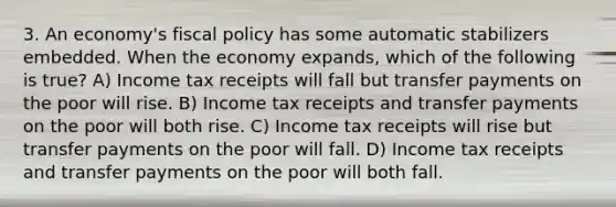 3. An economy's fiscal policy has some automatic stabilizers embedded. When the economy expands, which of the following is true? A) Income tax receipts will fall but transfer payments on the poor will rise. B) Income tax receipts and transfer payments on the poor will both rise. C) Income tax receipts will rise but transfer payments on the poor will fall. D) Income tax receipts and transfer payments on the poor will both fall.