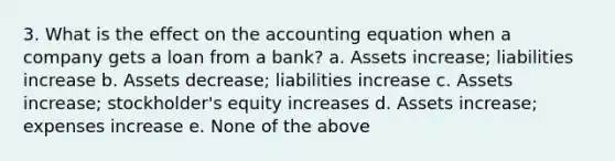 3. What is the effect on the accounting equation when a company gets a loan from a bank? a. Assets increase; liabilities increase b. Assets decrease; liabilities increase c. Assets increase; stockholder's equity increases d. Assets increase; expenses increase e. None of the above