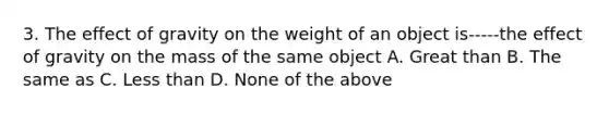 3. The effect of gravity on the weight of an object is-----the effect of gravity on the mass of the same object A. Great than B. The same as C. Less than D. None of the above