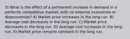 3) What is the effect of a permanent increase in demand in a perfectly competitive market, with no external economies or diseconomies? A) Market price increases in the long run. B) Average cost decreases in the long run. C) Market price decreases in the long run. D) Average cost increases in the long run. E) Market price remains constant in the long run.