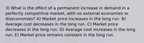 3) What is the effect of a permanent increase in demand in a perfectly competitive market, with no external economies or diseconomies? A) Market price increases in the long run. B) Average cost decreases in the long run. C) Market price decreases in the long run. D) Average cost increases in the long run. E) Market price remains constant in the long run.