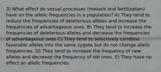 3) What effect do sexual processes (meiosis and fertilization) have on the allelic frequencies in a population? A) They tend to reduce the frequencies of deleterious alleles and increase the frequencies of advantageous ones. B) They tend to increase the frequencies of deleterious alleles and decrease the frequencies of advantageous ones C) They tend to selectively combine favorable alleles into the same zygote but do not change allelic frequencies. D) They tend to increase the frequency of new alleles and decrease the frequency of old ones. E) They have no effect on allelic frequencies.