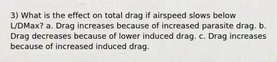 3) What is the effect on total drag if airspeed slows below L/DMax? a. Drag increases because of increased parasite drag. b. Drag decreases because of lower induced drag. c. Drag increases because of increased induced drag.