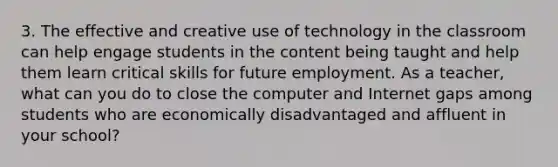 3. The effective and creative use of technology in the classroom can help engage students in the content being taught and help them learn critical skills for future employment. As a teacher, what can you do to close the computer and Internet gaps among students who are economically disadvantaged and affluent in your school?