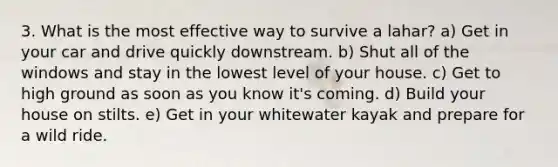 3. What is the most effective way to survive a lahar? a) Get in your car and drive quickly downstream. b) Shut all of the windows and stay in the lowest level of your house. c) Get to high ground as soon as you know it's coming. d) Build your house on stilts. e) Get in your whitewater kayak and prepare for a wild ride.