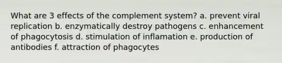 What are 3 effects of the complement system? a. prevent viral replication b. enzymatically destroy pathogens c. enhancement of phagocytosis d. stimulation of inflamation e. production of antibodies f. attraction of phagocytes