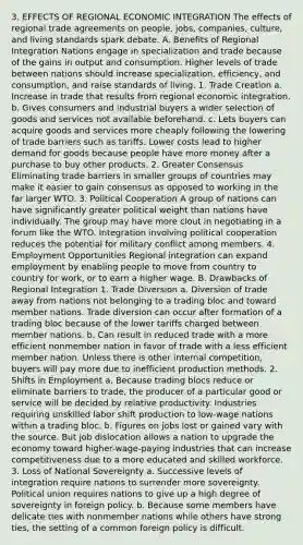 3. EFFECTS OF REGIONAL ECONOMIC INTEGRATION The effects of regional trade agreements on people, jobs, companies, culture, and living standards spark debate. A. Benefits of Regional Integration Nations engage in specialization and trade because of the gains in output and consumption. Higher levels of trade between nations should increase specialization, efficiency, and consumption, and raise standards of living. 1. Trade Creation a. Increase in trade that results from regional economic integration. b. Gives consumers and industrial buyers a wider selection of goods and services not available beforehand. c. Lets buyers can acquire goods and services more cheaply following the lowering of trade barriers such as tariffs. Lower costs lead to higher demand for goods because people have more money after a purchase to buy other products. 2. Greater Consensus Eliminating trade barriers in smaller groups of countries may make it easier to gain consensus as opposed to working in the far larger WTO. 3. Political Cooperation A group of nations can have significantly greater political weight than nations have individually. The group may have more clout in negotiating in a forum like the WTO. Integration involving political cooperation reduces the potential for military conflict among members. 4. Employment Opportunities Regional integration can expand employment by enabling people to move from country to country for work, or to earn a higher wage. B. Drawbacks of Regional Integration 1. Trade Diversion a. Diversion of trade away from nations not belonging to a trading bloc and toward member nations. Trade diversion can occur after formation of a trading bloc because of the lower tariffs charged between member nations. b. Can result in reduced trade with a more efficient nonmember nation in favor of trade with a less efficient member nation. Unless there is other internal competition, buyers will pay more due to inefficient production methods. 2. Shifts in Employment a. Because trading blocs reduce or eliminate barriers to trade, the producer of a particular good or service will be decided by relative productivity. Industries requiring unskilled labor shift production to low-wage nations within a trading bloc. b. Figures on jobs lost or gained vary with the source. But job dislocation allows a nation to upgrade the economy toward higher-wage-paying industries that can increase competitiveness due to a more educated and skilled workforce. 3. Loss of National Sovereignty a. Successive levels of integration require nations to surrender more sovereignty. Political union requires nations to give up a high degree of sovereignty in foreign policy. b. Because some members have delicate ties with nonmember nations while others have strong ties, the setting of a common foreign policy is difficult.