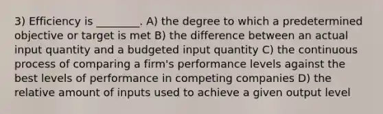 3) Efficiency is ________. A) the degree to which a predetermined objective or target is met B) the difference between an actual input quantity and a budgeted input quantity C) the continuous process of comparing a firm's performance levels against the best levels of performance in competing companies D) the relative amount of inputs used to achieve a given output level