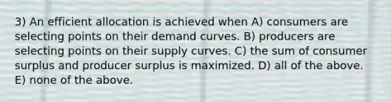 3) An efficient allocation is achieved when A) consumers are selecting points on their demand curves. B) producers are selecting points on their supply curves. C) the sum of <a href='https://www.questionai.com/knowledge/k77rlOEdsf-consumer-surplus' class='anchor-knowledge'>consumer surplus</a> and producer surplus is maximized. D) all of the above. E) none of the above.