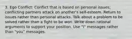 3. Ego Conflict: Conflict that is based on personal issues; conflicting partners attack on another's self-esteem. Return to issues rather than personal attacks. Talk about a problem to be solved rather than a fight to be won. Write down rational arguments to support your position. Use "I" messages rather than "you" messages.