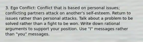 3. Ego Conflict: Conflict that is based on personal issues; conflicting partners attack on another's self-esteem. Return to issues rather than personal attacks. Talk about a problem to be solved rather than a fight to be won. Write down rational arguments to support your position. Use "I" messages rather than "you" messages.