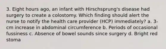 3. Eight hours ago, an infant with Hirschsprung's disease had surgery to create a colostomy. Which finding should alert the nurse to notify the health care provider (HCP) immediately? a. 3-cm increase in abdominal circumference b. Periods of occasional fussiness c. Absence of bowel sounds since surgery d. Bright red stoma