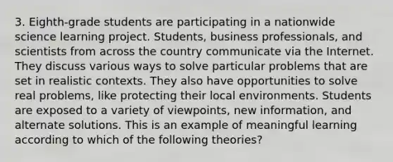 3. Eighth-grade students are participating in a nationwide science learning project. Students, business professionals, and scientists from across the country communicate via the Internet. They discuss various ways to solve particular problems that are set in realistic contexts. They also have opportunities to solve real problems, like protecting their local environments. Students are exposed to a variety of viewpoints, new information, and alternate solutions. This is an example of meaningful learning according to which of the following theories?