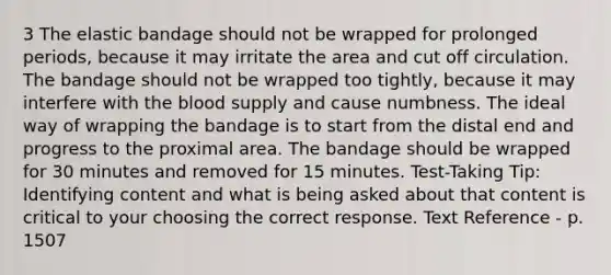 3 The elastic bandage should not be wrapped for prolonged periods, because it may irritate the area and cut off circulation. The bandage should not be wrapped too tightly, because it may interfere with <a href='https://www.questionai.com/knowledge/k7oXMfj7lk-the-blood' class='anchor-knowledge'>the blood</a> supply and cause numbness. The ideal way of wrapping the bandage is to start from the distal end and progress to the proximal area. The bandage should be wrapped for 30 minutes and removed for 15 minutes. Test-Taking Tip: Identifying content and what is being asked about that content is critical to your choosing the correct response. Text Reference - p. 1507