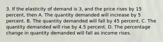 3. If the elasticity of demand is 3, and the price rises by 15 percent, then A. The quantity demanded will increase by 5 percent. B. The quantity demanded will fall by 45 percent. C. The quantity demanded will rise by 4.5 percent. D. The percentage change in quantity demanded will fall as income rises.