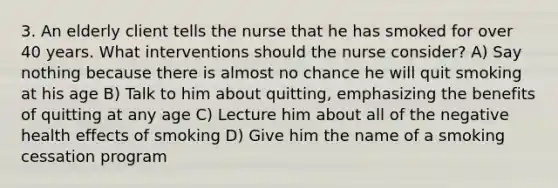 3. An elderly client tells the nurse that he has smoked for over 40 years. What interventions should the nurse consider? A) Say nothing because there is almost no chance he will quit smoking at his age B) Talk to him about quitting, emphasizing the benefits of quitting at any age C) Lecture him about all of the negative health effects of smoking D) Give him the name of a smoking cessation program