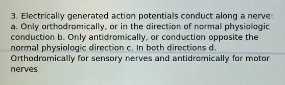 3. Electrically generated action potentials conduct along a nerve: a. Only orthodromically, or in the direction of normal physiologic conduction b. Only antidromically, or conduction opposite the normal physiologic direction c. In both directions d. Orthodromically for sensory nerves and antidromically for motor nerves