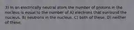 3) In an electrically neutral atom the number of protons in the nucleus is equal to the number of A) electrons that surround the nucleus. B) neutrons in the nucleus. C) both of these. D) neither of these.