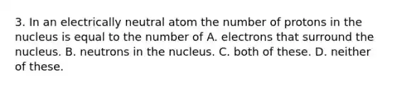 3. In an electrically neutral atom the number of protons in the nucleus is equal to the number of A. electrons that surround the nucleus. B. neutrons in the nucleus. C. both of these. D. neither of these.