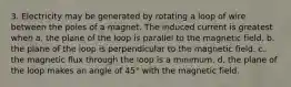 3. Electricity may be generated by rotating a loop of wire between the poles of a magnet. The induced current is greatest when a. the plane of the loop is parallel to the magnetic field. b. the plane of the loop is perpendicular to the magnetic field. c. the magnetic flux through the loop is a minimum. d. the plane of the loop makes an angle of 45° with the magnetic field.