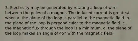 3. Electricity may be generated by rotating a loop of wire between the poles of a magnet. The induced current is greatest when a. the plane of the loop is parallel to the magnetic field. b. the plane of the loop is perpendicular to the magnetic field. c. the magnetic flux through the loop is a minimum. d. the plane of the loop makes an angle of 45° with the magnetic field.