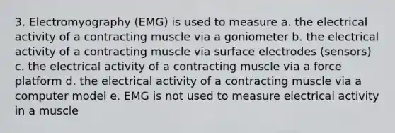 3. Electromyography (EMG) is used to measure a. the electrical activity of a contracting muscle via a goniometer b. the electrical activity of a contracting muscle via surface electrodes (sensors) c. the electrical activity of a contracting muscle via a force platform d. the electrical activity of a contracting muscle via a computer model e. EMG is not used to measure electrical activity in a muscle