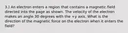 3.) An electron enters a region that contains a magnetic field directed into the page as shown. The velocity of the electron makes an angle 30 degrees with the +y axis. What is the direction of the magnetic force on the electron when it enters the field?