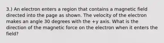 3.) An electron enters a region that contains a magnetic field directed into the page as shown. The velocity of the electron makes an angle 30 degrees with the +y axis. What is the direction of the magnetic force on the electron when it enters the field?