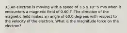 3.) An electron is moving with a speed of 3.5 x 10^5 m/s when it encounters a magnetic field of 0.60 T. The direction of the magnetic field makes an angle of 60.0 degrees with respect to the velocity of the electron. What is the magnitude force on the electron?