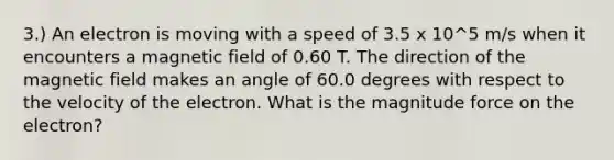 3.) An electron is moving with a speed of 3.5 x 10^5 m/s when it encounters a magnetic field of 0.60 T. The direction of the magnetic field makes an angle of 60.0 degrees with respect to the velocity of the electron. What is the magnitude force on the electron?