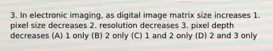 3. In electronic imaging, as digital image matrix size increases 1. pixel size decreases 2. resolution decreases 3. pixel depth decreases (A) 1 only (B) 2 only (C) 1 and 2 only (D) 2 and 3 only