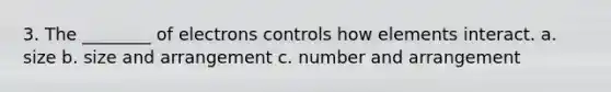 3. The ________ of electrons controls how elements interact. a. size b. size and arrangement c. number and arrangement