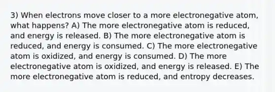 3) When electrons move closer to a more electronegative atom, what happens? A) The more electronegative atom is reduced, and energy is released. B) The more electronegative atom is reduced, and energy is consumed. C) The more electronegative atom is oxidized, and energy is consumed. D) The more electronegative atom is oxidized, and energy is released. E) The more electronegative atom is reduced, and entropy decreases.