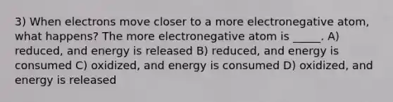 3) When electrons move closer to a more electronegative atom, what happens? The more electronegative atom is _____. A) reduced, and energy is released B) reduced, and energy is consumed C) oxidized, and energy is consumed D) oxidized, and energy is released