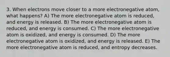 3. When electrons move closer to a more electronegative atom, what happens? A) The more electronegative atom is reduced, and energy is released. B) The more electronegative atom is reduced, and energy is consumed. C) The more electronegative atom is oxidized, and energy is consumed. D) The more electronegative atom is oxidized, and energy is released. E) The more electronegative atom is reduced, and entropy decreases.