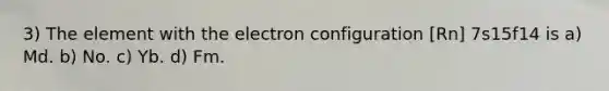 3) The element with the electron configuration [Rn] 7s15f14 is a) Md. b) No. c) Yb. d) Fm.