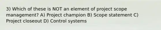 3) Which of these is NOT an element of project scope management? A) Project champion B) Scope statement C) Project closeout D) Control systems