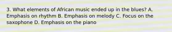 3. What elements of African music ended up in the blues? A. Emphasis on rhythm B. Emphasis on melody C. Focus on the saxophone D. Emphasis on the piano