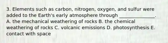 3. Elements such as carbon, nitrogen, oxygen, and sulfur were added to the Earth's early atmosphere through _______________. A. the mechanical weathering of rocks B. the chemical weathering of rocks C. volcanic emissions D. photosynthesis E. contact with space