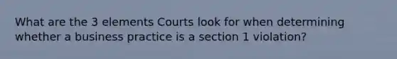 What are the 3 elements Courts look for when determining whether a business practice is a section 1 violation?