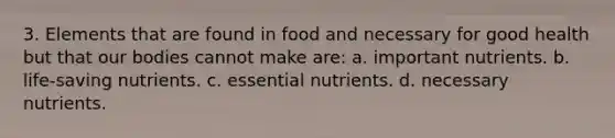 3. Elements that are found in food and necessary for good health but that our bodies cannot make are: a. important nutrients. b. life-saving nutrients. c. essential nutrients. d. necessary nutrients.