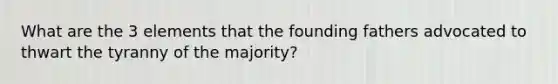 What are the 3 elements that the founding fathers advocated to thwart the tyranny of the majority?