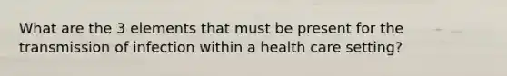 What are the 3 elements that must be present for the transmission of infection within a health care setting?