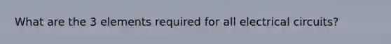 What are the 3 elements required for all electrical circuits?