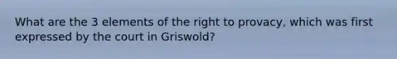 What are the 3 elements of the right to provacy, which was first expressed by the court in Griswold?