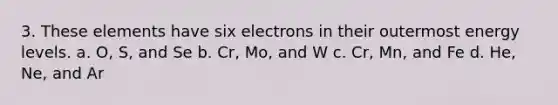 3. These elements have six electrons in their outermost energy levels. a. O, S, and Se b. Cr, Mo, and W c. Cr, Mn, and Fe d. He, Ne, and Ar