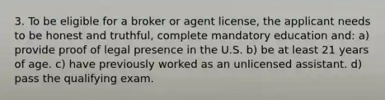 3. To be eligible for a broker or agent license, the applicant needs to be honest and truthful, complete mandatory education and: a) provide proof of legal presence in the U.S. b) be at least 21 years of age. c) have previously worked as an unlicensed assistant. d) pass the qualifying exam.