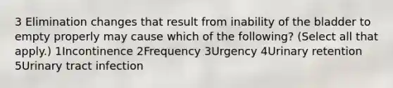 3 Elimination changes that result from inability of the bladder to empty properly may cause which of the following? (Select all that apply.) 1Incontinence 2Frequency 3Urgency 4Urinary retention 5Urinary tract infection